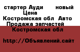 стартер Ауди 100, новый › Цена ­ 2 000 - Костромская обл. Авто » Продажа запчастей   . Костромская обл.